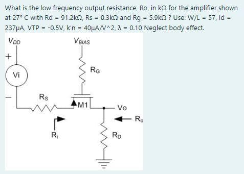 What is the low frequency output resistance, Ro, in k2 for the amplifier shown
at 27° C with Rd = 91.2k2, Rs = 0.3k and Rg = 5.9k ? Use: W/L = 57, Id =
237 μA, VTP = -0.5V, k'n = 40μA/V^2, λ = 0.10 Neglect body effect.
VDO
V BIAS
+
Vi
Rs
m
R₁
M1
RG
- Vo
RD
Ro