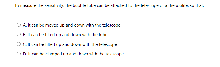 To measure the sensitivity, the bubble tube can be attached to the telescope of a theodolite, so that:
O A. It can be moved up and down with the telescope
O B. It can be tilted up and down with the tube
O .It can be tilted up and down with the telescope
O D. It can be clamped up and down with the telescope

