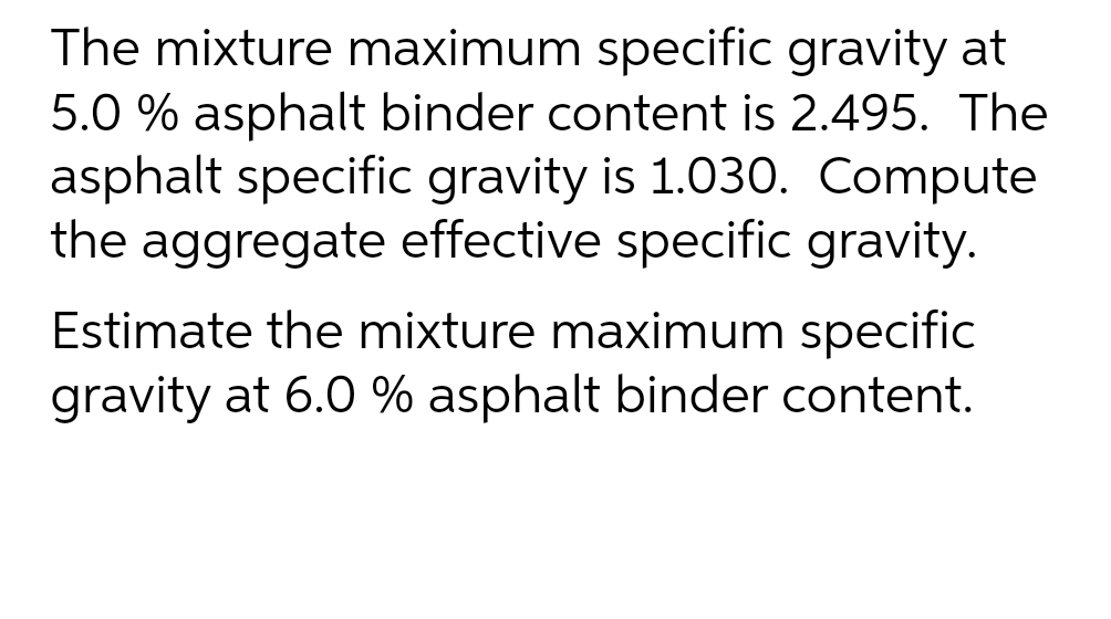 The mixture maximum specific gravity at
5.0 % asphalt binder content is 2.495. The
asphalt specific gravity is 1.030. Compute
the aggregate effective specific gravity.
Estimate the mixture maximum specific
gravity at 6.0 % asphalt binder content.
