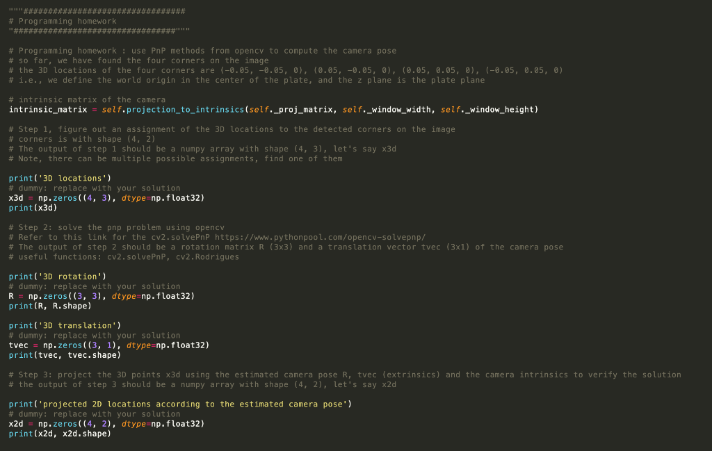 ******#################################
# Programming homework
.. .. ..#################################..
# Programming homework: use PnP methods from opency to compute the camera pose
# so far, we have found the four corners on the image
# the 3D locations of the four corners are (-0.05, -0.05, 0), (0.05, -0.05, 0), (0.05, 0.05, 0), (-0.05, 0.05, 0)
# i.e., we define the world origin in the center of the plate, and the z plane is the plate plane
# intrinsic matrix of the camera
intrinsic_matrix = self.projection_to_intrinsics(self._proj_matrix,
#Step 1, figure out an assignment of the 3D locations to the detected corners on the image
# corners is with shape (4, 2)
# The output of step 1 should be a numpy array with shape (4, 3), let's say x3d
# Note, there can be multiple possible assignments, find one of them
print('3D locations')
# dummy: replace with your solution
x3d
print(x3d)
# Step 2: solve the pnp problem using opencv
# Refer to this link for the cv2.solve PnP https://www.pythonpool.com/opencv-solvepnp/
# The output of step 2 should be a rotation matrix R (3x3) and a translation vector tvec (3x1) of the camera pose
# useful functions: cv2.solvePnP, cv2.Rodrigues
np.zeros((4, 3), dtype=np.float32)
self._window_width, self._window_height)
print('3D rotation')
# dummy: replace with your solution
R = np.zeros((3, 3), dtype=np.float32)
print(R, R.shape)
print('3D translation')
# dummy: replace with your solution
tvec
print (tvec, tvec.shape)
np.zeros((3, 1), dtype=np. float32)
# Step 3: project the 3D points x3d using the estimated camera pose R, tvec (extrinsics) and the camera intrinsics to verify the solution
# the output of step 3 should be a numpy array with shape (4, 2), let's say x2d
print('projected 2D locations according to the estimated camera pose')
# dummy: replace with your solution
x2d
np.zeros((4, 2), dtype=np. float32)
print(x2d, x2d.shape)