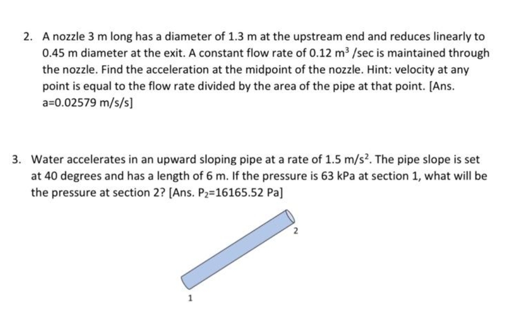 2. A nozzle 3 m long has a diameter of 1.3 m at the upstream end and reduces linearly to
0.45 m diameter at the exit. A constant flow rate of 0.12 m /sec is maintained through
the nozzle. Find the acceleration at the midpoint of the nozzle. Hint: velocity at any
point is equal to the flow rate divided by the area of the pipe at that point. [Ans.
a=0.02579 m/s/s]
3. Water accelerates in an upward sloping pipe at a rate of 1.5 m/s?. The pipe slope is set
at 40 degrees and has a length of 6 m. If the pressure is 63 kPa at section 1, what will be
the pressure at section 2? [Ans. P2=16165.52 Pa]
1
