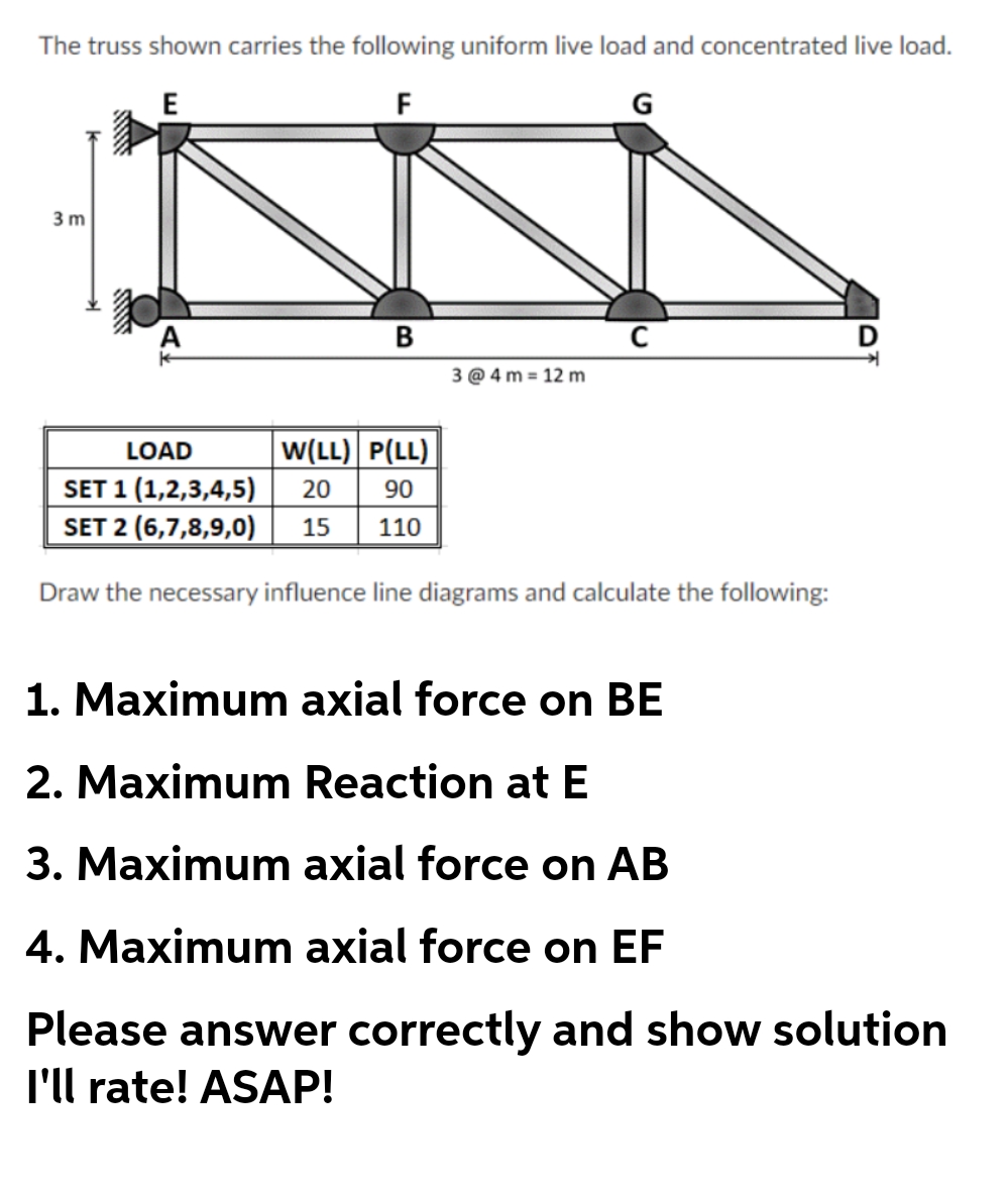 The truss shown carries the following uniform live load and concentrated live load.
E
F
G
3 m
D
3 @ 4 m = 12 m
LOAD
w(LL) P(LL)
SET 1 (1,2,3,4,5)
SET 2 (6,7,8,9,0)
20
90
15
110
Draw the necessary influence line diagrams and calculate the following:
1. Maximum axial force on BE
2. Maximum Reaction atE
3. Maximum axial force on AB
4. Maximum axial force on EF
Please answer correctly and show solution
l'll rate! ASAP!
