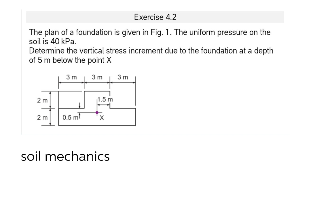 Exercise 4.2
The plan of a foundation is given in Fig. 1. The uniform pressure on the
soil is 40 kPa.
Determine the vertical stress increment due to the foundation at a depth
of 5 m below the point X
3 m
3 m
3 m
2 m
1.5 m
2 m
0.5 mt
soil mechanics
