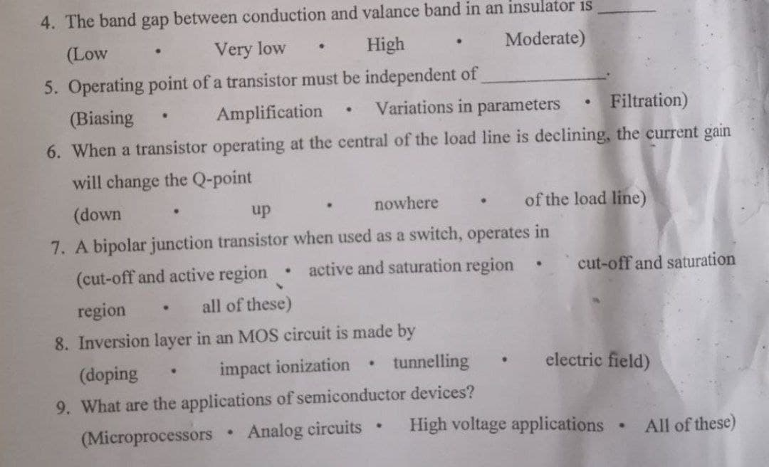 4. The band gap between conduction and valance band in an insulator is
(Low
Very low
High
Moderate)
5. Operating point of a transistor must be independent of
(Biasing
Amplification
Variations in parameters
Filtration)
6. When a transistor operating at the central of the load line is declining, the current gain
will change the Q-point
(down
up
nowhere
of the load line)
7. A bipolar junction transistor when used as a switch, operates in
(cut-off and active region
active and saturation region
cut-off and saturation
region
all of these)
8. Inversion layer in an MOS circuit is made by
(doping
impact ionization
tunnelling
electric field)
9. What are the applications of semiconductor devices?
(Microprocessors
Analog eircuits
High voltage applications
All of these)
