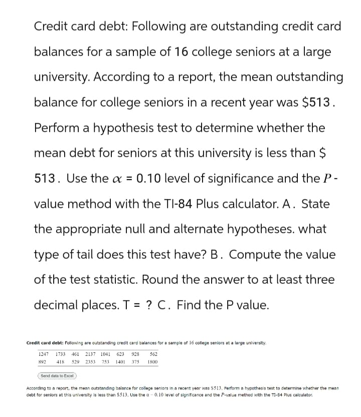 Credit card debt: Following are outstanding credit card
balances for a sample of 16 college seniors at a large
university. According to a report, the mean outstanding
balance for college seniors in a recent year was $513.
Perform a hypothesis test to determine whether the
mean debt for seniors at this university is less than $
513. Use the x = 0.10 level of significance and the P-
value method with the TI-84 Plus calculator. A. State
the appropriate null and alternate hypotheses. what
type of tail does this test have? B. Compute the value
of the test statistic. Round the answer to at least three
decimal places. T = ? C. Find the P value.
Credit card debt: Following are outstanding credit card balances for a sample of 16 college seniors at a large university.
1247 1733 461 2137 1041 623 928 562
892 418 529 2353 753 1401 375
1800
Send data to Excel
According to a report, the mean outstanding balance for college seniors in a recent year was $513. Perform a hypothesis test to determine whether the mean
debt for seniors at this university is less than $513. Use the a-0.10 level of significance and the P-value method with the TI-84 Plus calculator.