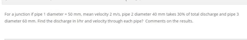 For a junction if pipe 1 diameter = 50 mm, mean velocity 2 m/s, pipe 2 diameter 40 mm takes 30% of total discharge and pipe 3
diameter 60 mm. Find the discharge in I/hr and velocity through each pipe? Comments on the results.
