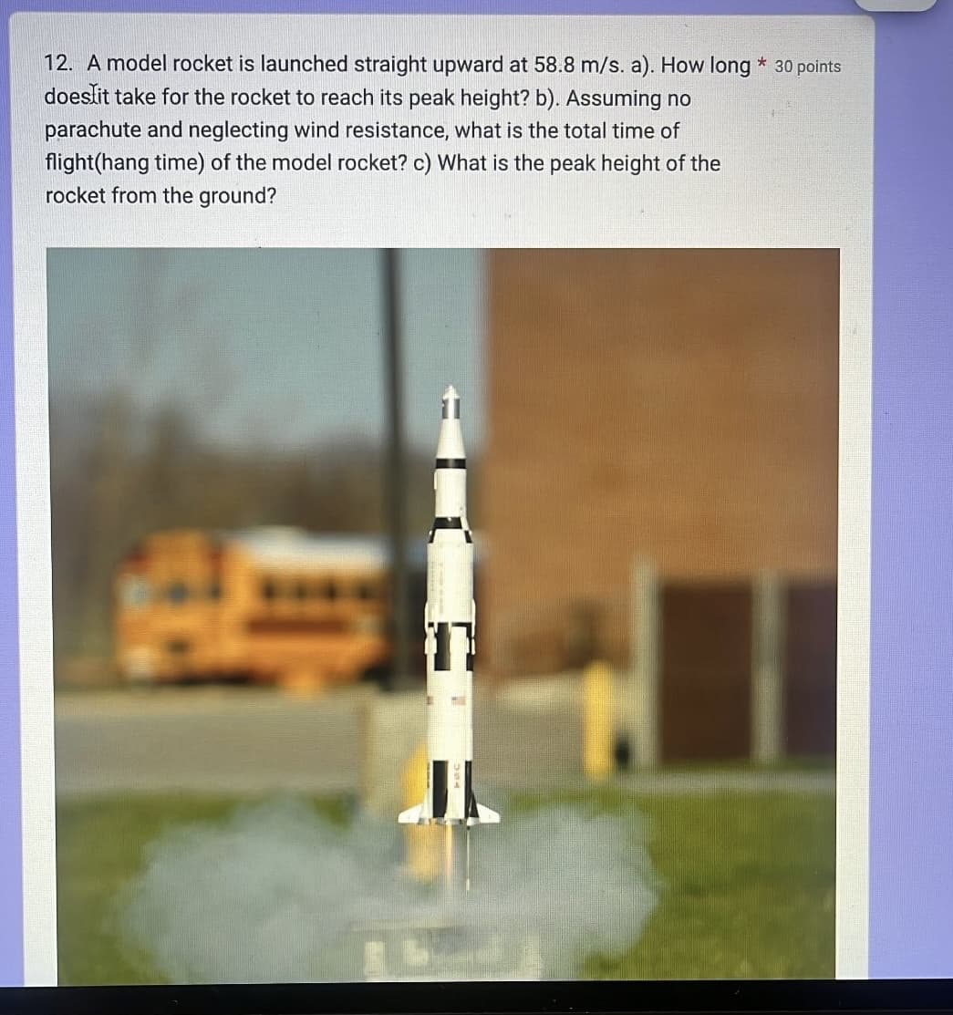 12. A model rocket is launched straight upward at 58.8 m/s. a). How long * 30 points
does it take for the rocket to reach its peak height? b). Assuming no
parachute and neglecting wind resistance, what is the total time of
flight(hang time) of the model rocket? c) What is the peak height of the
rocket from the ground?
A
J