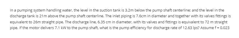 In a pumping system handling water, the level in the suction tank is 3.2m below the pump shaft centerline; and the level in the
discharge tank is 21m above the pump shaft centerline. The iniet piping is 7.6cm in diameter and together with its valves fittings is
equivalent to 26m straight pipe. The discharge line, 6.35 cm in diameter, with its valves and fittings is equivalent to 72 m straight
pipe. If the motor delivers 7.1 kW to the pump shaft, what is the pump efficiency for discharge rate of 12.63 Ips? Assume f = 0.023
