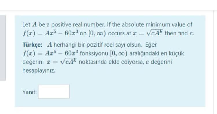 Let A be a positive real number. If the absolute minimum value of
f(x) = Ar5 – 60a on [0, 00) occurs at a = vcAk then find c.
%3D
Türkçe: A herhangi bir pozitif reel sayı olsun. Eğer
f(x) = Ar - 60r fonksiyonu [0, o0) aralığındaki en küçük
VcAk noktasında elde ediyorsa, e değerini
%3D
değerini x =
%3D
hesaplayınız.
Yanıt:
