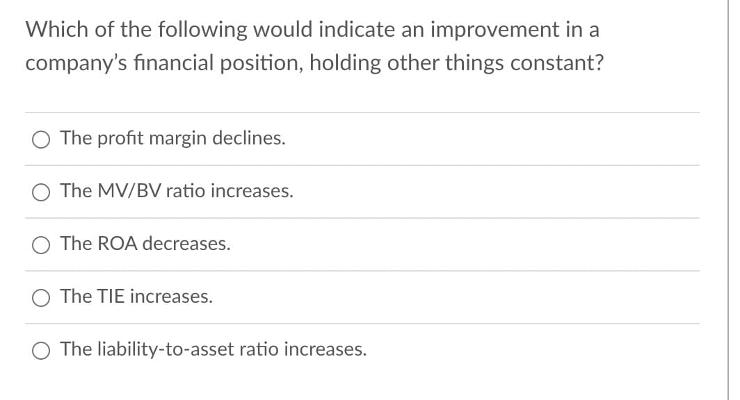 Which of the following would indicate an improvement in a
company's financial position, holding other things constant?
The profit margin declines.
O The MV/BV ratio increases.
The ROA decreases.
The TIE increases.
O The liability-to-asset ratio increases.