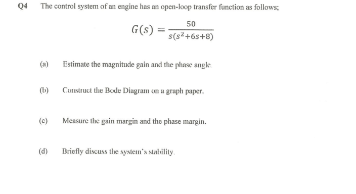 Q4
The control system of an engine has an open-loop transfer function as follows;
G(s)
(a)
(b)
(c)
(d)
=
50
s(s²+6s+8)
Estimate the magnitude gain and the phase angle.
Construct the Bode Diagram on a graph paper.
Measure the gain margin and the phase margin.
Briefly discuss the system's stability.