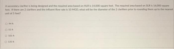 A secondary clarifier is being designed and the required area based on HLR is 14.000 square feet. The required area based on SLR is 16,000 square
feet. If there are 2 clarifiers and the influent flow rate is 10 MGD, what will be the diameter of the 2 clarifiers prior to rounding them up to the nearest
unit of 5 feet?
O94 ft
51 ft
101 ft
O 135 ft