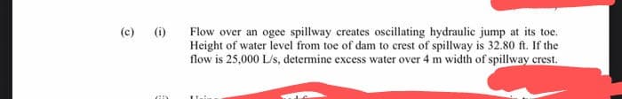 (c)
(i)
Flow over an ogee spillway creates oscillating hydraulic jump at its toe.
Height of water level from toe of dam to crest of spillway is 32.80 ft. If the
flow is 25,000 L/s, determine excess water over 4 m width of spillway crest.
Tai