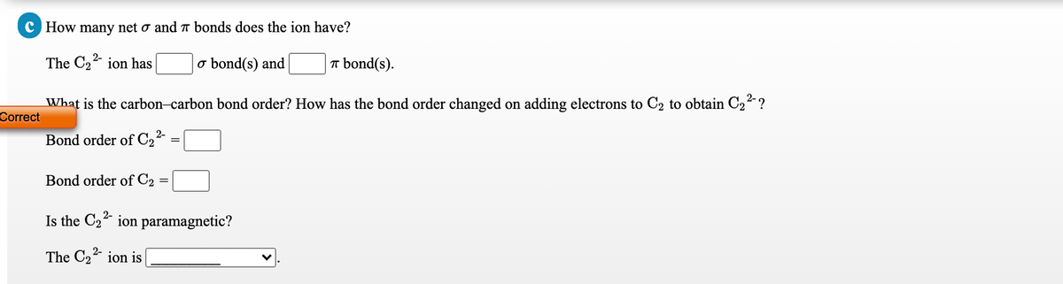 C How many net o and bonds does the ion have?
The C22 ion has
o bond(s) and
T bond(s).
What is the carbon-carbon bond order? How has the bond order changed on adding electrons to C2 to obtain C2² ?
Correct
Bond order of C2²-
Bond order of C2 =
Is the C22 ion paramagnetic?
The C2 ion is

