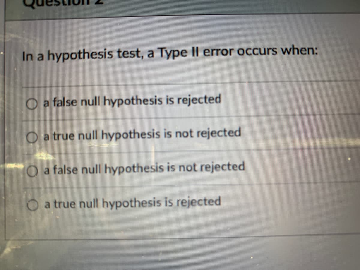In a hypothesis test, a Type II error occurs when:
a false null hypothesis is rejected
O a true null hypothesis is not rejected
O a false null hypothesis is not rejected
O a true null hypothesis is rejected
