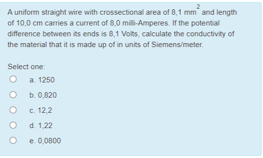 A uniform straight wire with crossectional area of 8,1 mm and length
of 10,0 cm carries a current of 8,0 milli-Amperes. If the potential
difference between its ends is 8,1 Volts, calculate the conductivity of
the material that it is made up of in units of Siemens/meter.
Select one:
a. 1250
b. 0,820
c. 12,2
d. 1,22
e. 0,0800
