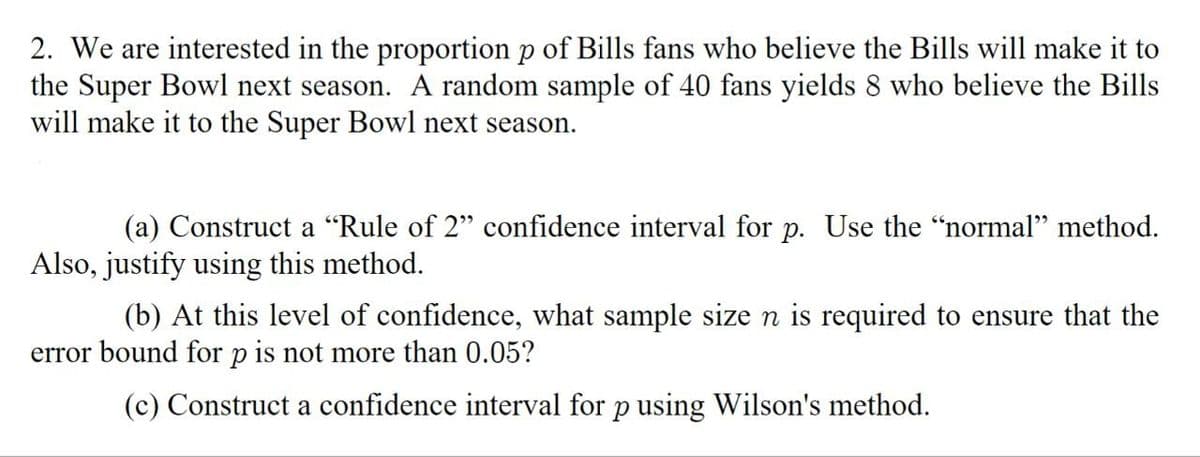 2. We are interested in the proportion p of Bills fans who believe the Bills will make it to
the Super Bowl next season. A random sample of 40 fans yields 8 who believe the Bills
will make it to the Super Bowl next season.
(a) Construct a "Rule of 2" confidence interval for p. Use the “normal” method.
Also, justify using this method.
(b) At this level of confidence, what sample size n is required to ensure that the
error bound for p is not more than 0.05?
(c) Construct a confidence interval for p using Wilson's method.