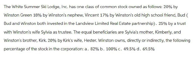The White Summer Ski Lodge, Inc. has one class of common stock owned as follows: 20% by
Winston Green 18% by Winston's nephew, Vincent 17% by Winston's old high school friend, Bud (
Bud and Winston both invested in the Landview Limited Real Estate partnership). 25% by a trust
with Winston's wife Sylvia as trustee. The equal beneficiaries are Sylvia's mother, Kimberly, and
Winston's brother, Kirk. 20% by Kirk's wife, Hester. Winston owns, directly or indirectly, the following
percentage of the stock in the corporation: a. 82% b. 100% c. 49.5% d. 69.5%