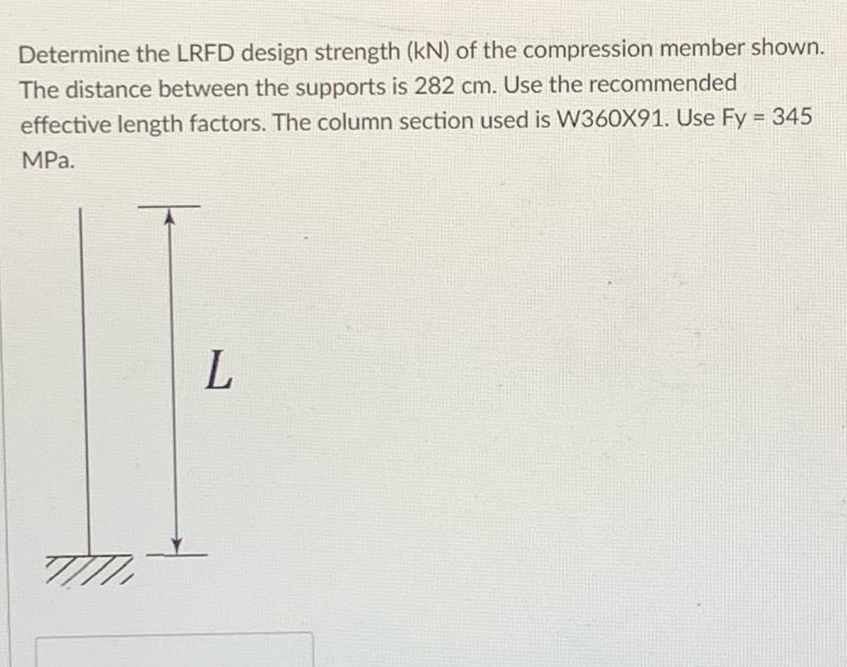 Determine the LRFD design strength (kN) of the compression member shown.
The distance between the supports is 282 cm. Use the recommended
effective length factors. The column section used is W360X91. Use Fy = 345
MPa.
L