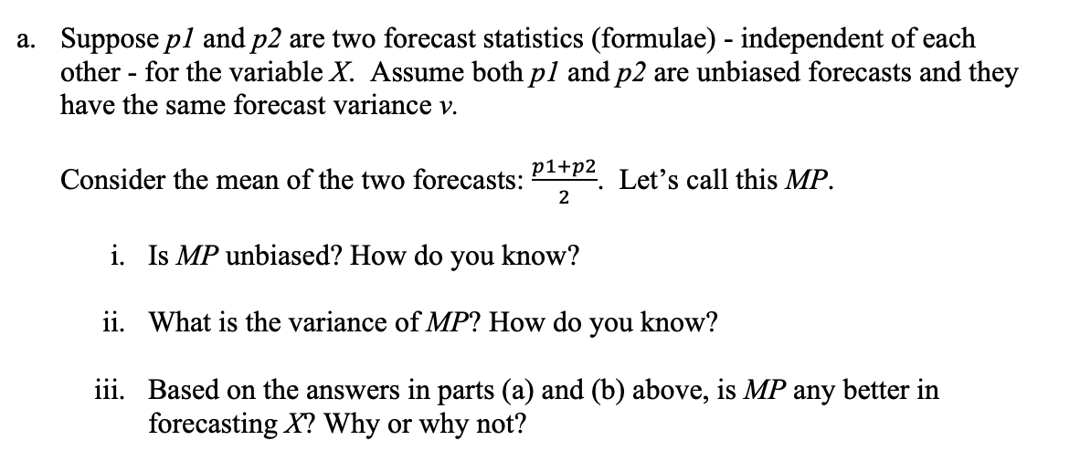 a. Suppose pl and p2 are two forecast statistics (formulae) - independent of each
other - for the variable X. Assume both pl and p2 are unbiased forecasts and they
have the same forecast variance v.
Consider the mean of the two forecasts:
p1+p2
Let's call this MP.
i. Is MP unbiased? How do you know?
ii. What is the variance of MP? How do you know?
iii. Based on the answers in parts (a) and (b) above, is MP any better in
forecasting X? Why or why not?
