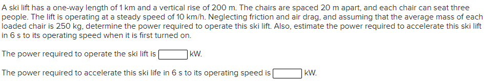 A ski lift has a one-way length of 1 km and a vertical rise of 200 m. The chairs are spaced 20 m apart, and each chair can seat three
people. The lift is operating at a steady speed of 10 km/h. Neglecting friction and air drag, and assuming that the average mass of each
loaded chair is 250 kg, determine the power required to operate this ski lift. Also, estimate the power required to accelerate this ski lift
in 6 s to its operating speed when it is first turned on.
