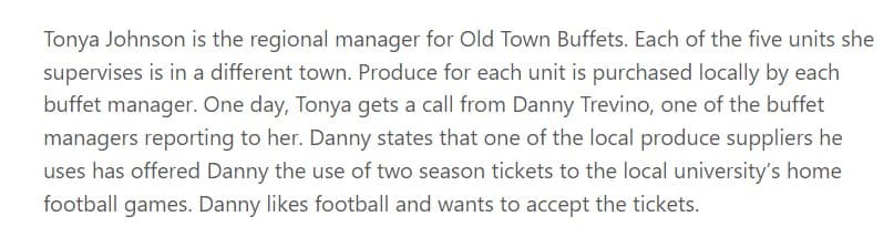 Tonya Johnson is the regional manager for Old Town Buffets. Each of the five units she
supervises is in a different town. Produce for each unit is purchased locally by each
buffet manager. One day, Tonya gets a call from Danny Trevino, one of the buffet
managers reporting to her. Danny states that one of the local produce suppliers he
uses has offered Danny the use of two season tickets to the local university's home
football games. Danny likes football and wants to accept the tickets.

