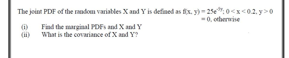 The joint PDF of the random variables X and Y is defined as f(x, y) = 25e³"; 0 <x< 0.2, y> 0
= 0, otherwise
%3D
(i)
(ii)
Find the marginal PDFS and X and Y
What is the covariance of X and Y?

