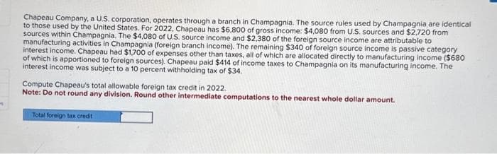 Chapeau Company, a U.S. corporation, operates through a branch in Champagnia. The source rules used by Champagnia are identical
to those used by the United States. For 2022, Chapeau has $6,800 of gross income: $4,080 from U.S. sources and $2,720 from
sources within Champagnia. The $4,080 of U.S. source income and $2,380 of the foreign source income are attributable to
manufacturing activities in Champagnia (foreign branch income). The remaining $340 of foreign source income is passive category
interest income. Chapeau had $1,700 of expenses other than taxes, all of which are allocated directly to manufacturing income ($680
of which is apportioned to foreign sources). Chapeau paid $414 of income taxes to Champagnia on its manufacturing income. The
interest income was subject to a 10 percent withholding tax of $34.
Compute Chapeau's total allowable foreign tax credit in 2022.
Note: Do not round any division. Round other intermediate computations to the nearest whole dollar amount.
Total foreign tax credit