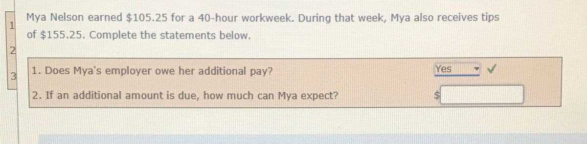 Mya Nelson earned $105.25 for a 40-hour workweek. During that week, Mya also receives tips
of $155.25. Complete the statements below.
2
1. Does Mya's employer owe her additional pay?
Yes
3
2. If an additional amount is due, how much can Mya expect?