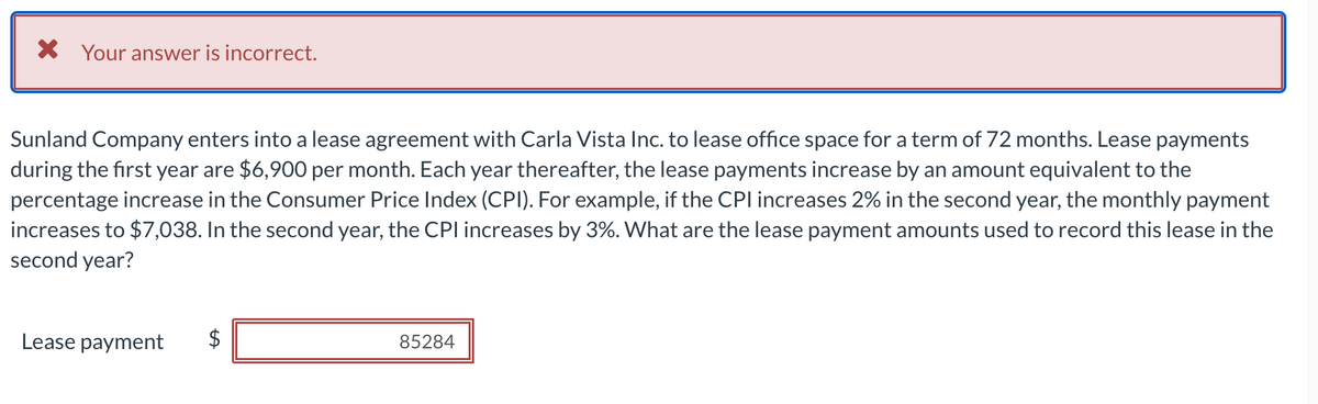 × Your answer is incorrect.
Sunland Company enters into a lease agreement with Carla Vista Inc. to lease office space for a term of 72 months. Lease payments
during the first year are $6,900 per month. Each year thereafter, the lease payments increase by an amount equivalent to the
percentage increase in the Consumer Price Index (CPI). For example, if the CPI increases 2% in the second year, the monthly payment
increases to $7,038. In the second year, the CPI increases by 3%. What are the lease payment amounts used to record this lease in the
second year?
Lease payment
85284