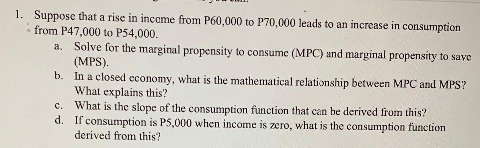 1. Suppose that a rise in income from P60,000 to P70,000 leads to an increase in consumption
from P47,000 to P54,000.
a. Solve for the marginal propensity to consume (MPC) and marginal propensity to save
(MPS).
b. In a closed economy, what is the mathematical relationship between MPC and MPS?
What explains this?
C.
What is the slope of the consumption function that can be derived from this?
d. If consumption is P5,000 when income is zero, what is the consumption function
derived from this?