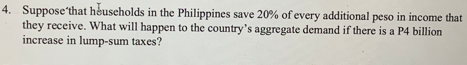 4. Suppose that households in the Philippines save 20% of every additional peso in income that
they receive. What will happen to the country's aggregate demand if there is a P4 billion
increase in lump-sum taxes?