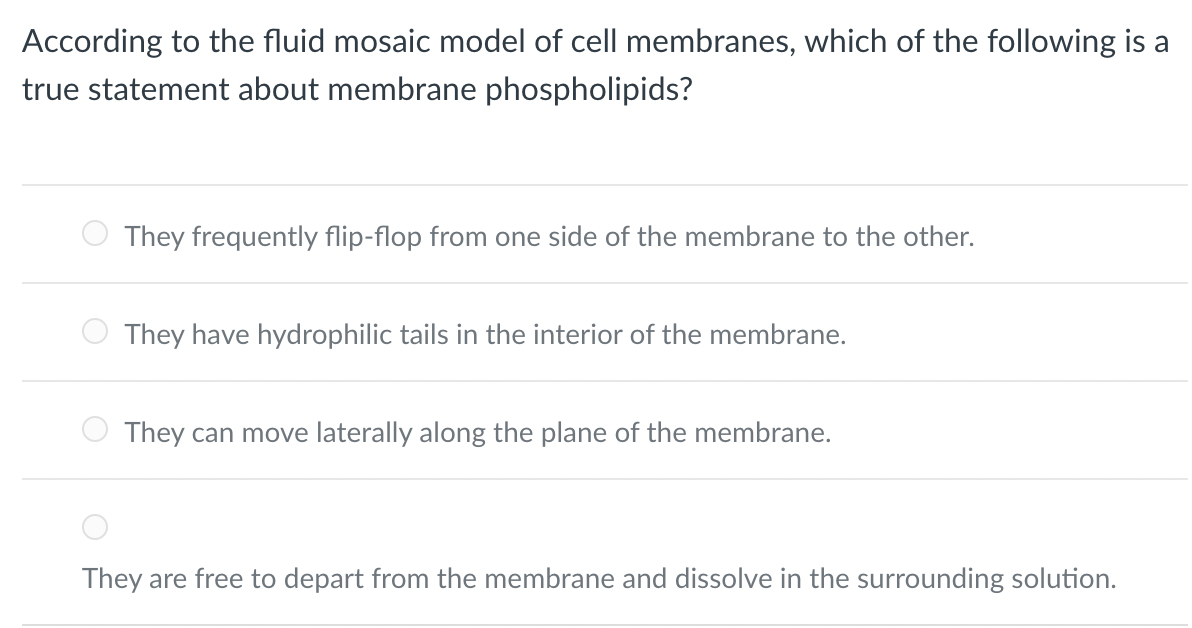 According to the fluid mosaic model of cell membranes, which of the following is a
true statement about membrane phospholipids?
They frequently flip-flop from one side of the membrane to the other.
They have hydrophilic tails in the interior of the membrane.
They can move laterally along the plane of the membrane.
They are free to depart from the membrane and dissolve in the surrounding solution.
