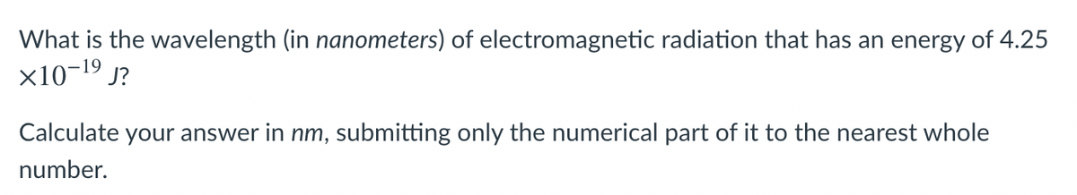 What is the wavelength (in nanometers) of electromagnetic radiation that has an energy of 4.25
x10-19 j?
Calculate your answer in nm, submitting only the numerical part of it to the nearest whole
number.
