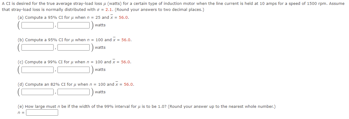A CI is desired for the true average stray-load loss μ (watts) for a certain type of induction motor when the line current is held at 10 amps for a speed of 1500 rpm. Assume
that stray-load loss is normally distributed with = 2.1. (Round your answers to two decimal places.)
(a) Compute a 95% CI for μ when n = 25 and x = 56.0.
watts
(b) Compute a 95% CI for μ when n = 100 and x = 56.0.
watts
(c) Compute a 99% CI for μ when n = 100 and x = 56.0.
watts
(d) Compute an 82% CI for μ when n = 100 and x = 56.0.
watts
(e) How large must n be if the width of the 99% interval for u is to be 1.0? (Round your answer up to the nearest whole number.)
n =