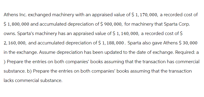 Athens Inc. exchanged machinery with an appraised value of $ 1,170,000, a recorded cost of
$1,800,000 and accumulated depreciation of $900,000, for machinery that Sparta Corp.
owns. Sparta's machinery has an appraised value of $ 1,140,000, a recorded cost of $
2,160,000, and accumulated depreciation of $ 1,188,000. Sparta also gave Athens $ 30,000
in the exchange. Assume depreciation has been updated to the date of exchange. Required: a
) Prepare the entries on both companies' books assuming that the transaction has commercial
substance. b) Prepare the entries on both companies' books assuming that the transaction
lacks commercial substance.