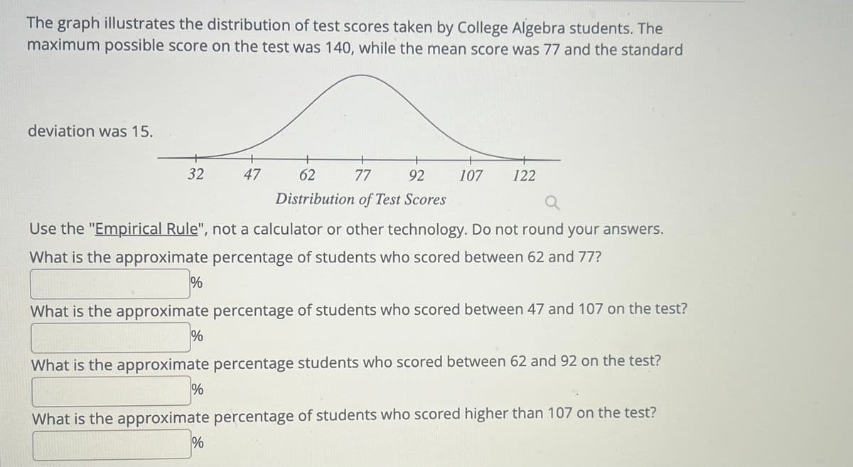 The graph illustrates the distribution of test scores taken by College Algebra students. The
maximum possible score on the test was 140, while the mean score was 77 and the standard
deviation was 15.
32
%
Use the "Empirical Rule", not a calculator or other technology. Do not round your answers.
What is the approximate percentage of students who scored between 62 and 77?
%
47
+
62
77
92
Distribution of Test Scores
What is the approximate percentage of students who scored between 47 and 107 on the test?
%
107 122
What is the approximate percentage students who scored between 62 and 92 on the test?
%
What is the approximate percentage of students who scored higher than 107 on the test?