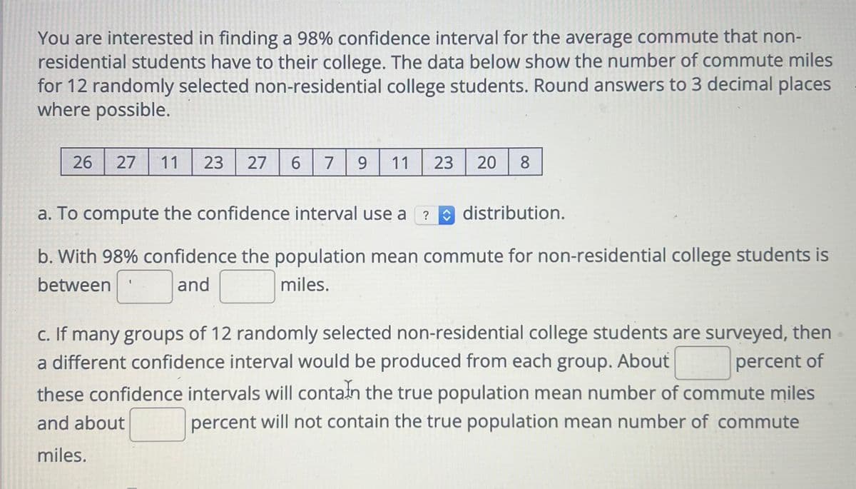 You are interested in finding a 98% confidence interval for the average commute that non-
residential students have to their college. The data below show the number of commute miles
for 12 randomly selected non-residential college students. Round answers to 3 decimal places
where possible.
26 27 11 23 27 6 7 9 11 23
20 8
a. To compute the confidence interval use a ? distribution.
b. With 98% confidence the population mean commute for non-residential college students is
between
and
miles.
c. If many groups of 12 randomly selected non-residential college students are surveyed, then
a different confidence interval would be produced from each group. About
percent of
these confidence intervals will contain the true population mean number of commute miles
percent will not contain the true population mean number of commute
and about
miles.
