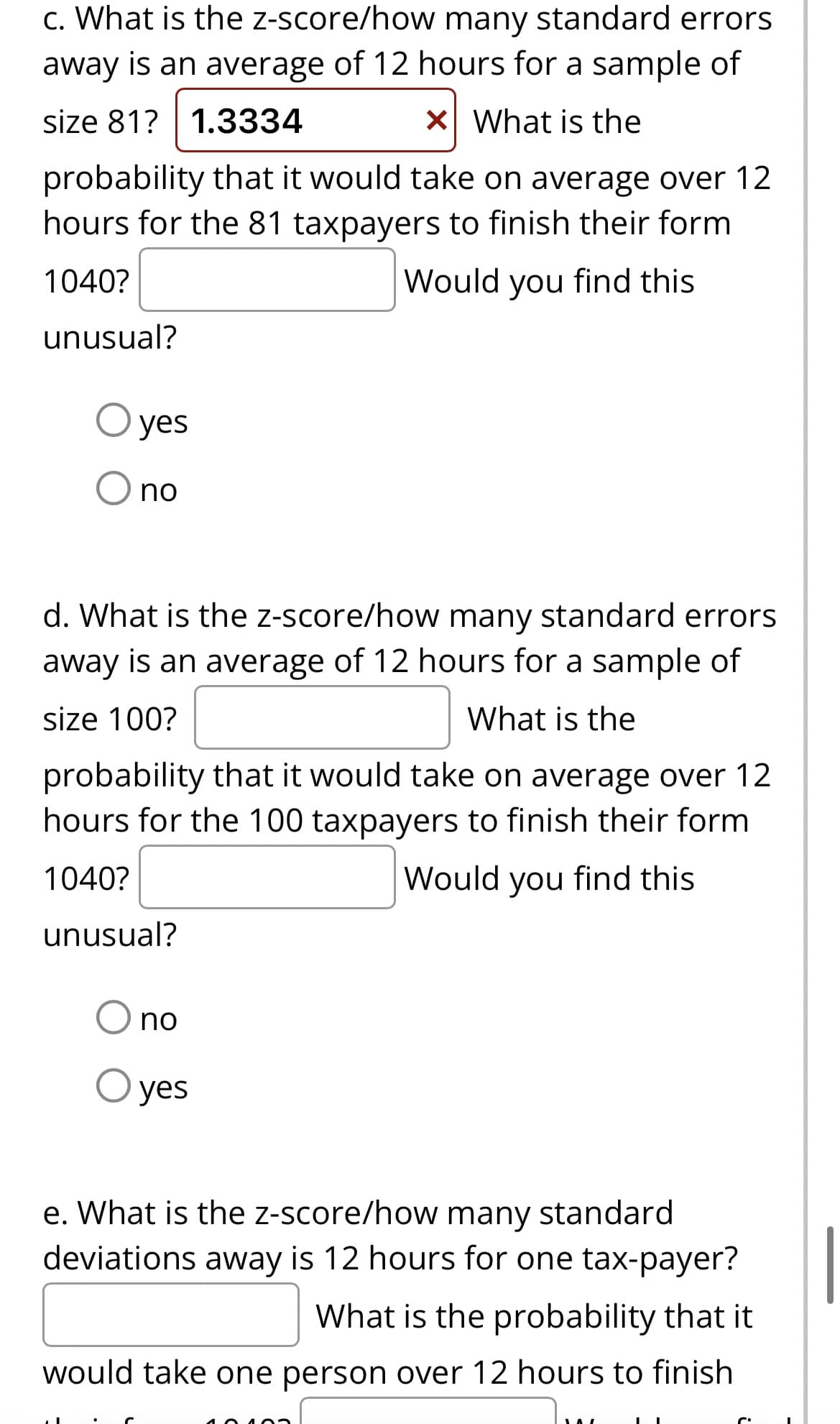 c. What is the
z-score/how many standard errors.
away is an average of 12 hours for a sample of
size 81? 1.3334
x What is the
probability that it would take on average over 12
hours for the 81 taxpayers to finish their form
1040?
Would you find this
unusual?
yes
no
d. What is the z-score/how many standard errors
away is an average of 12 hours for a sample of
size 100?
What is the
probability that it would take on average over 12
hours for the 100 taxpayers to finish their form
1040?
Would you find this
unusual?
O no
O yes
e. What is the z-score/how many standard
deviations away is 12 hours for one tax-payer?
What is the probability that it
would take one person over 12 hours to finish