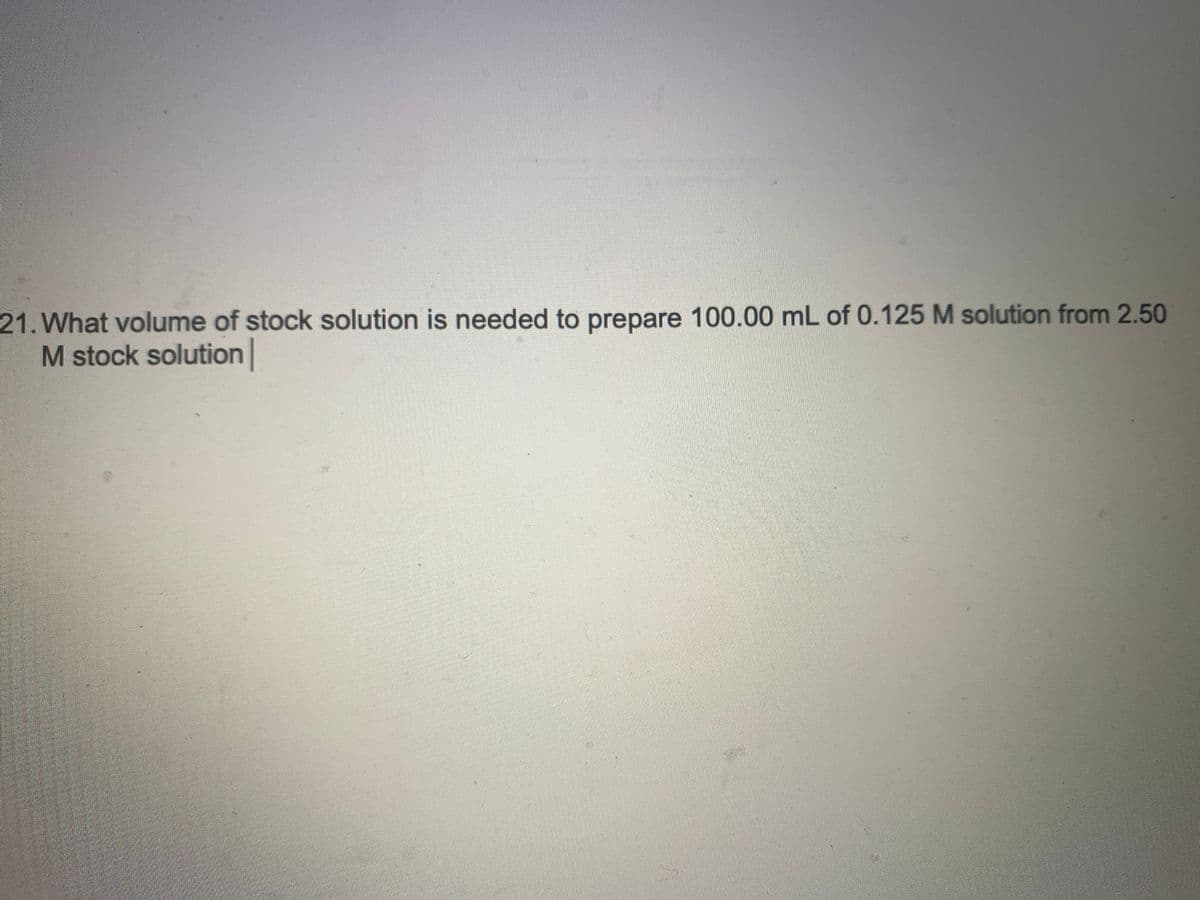 21. What volume of stock solution is needed to prepare 100.00 mL of 0.125 M solution from 2.50
M stock solution |