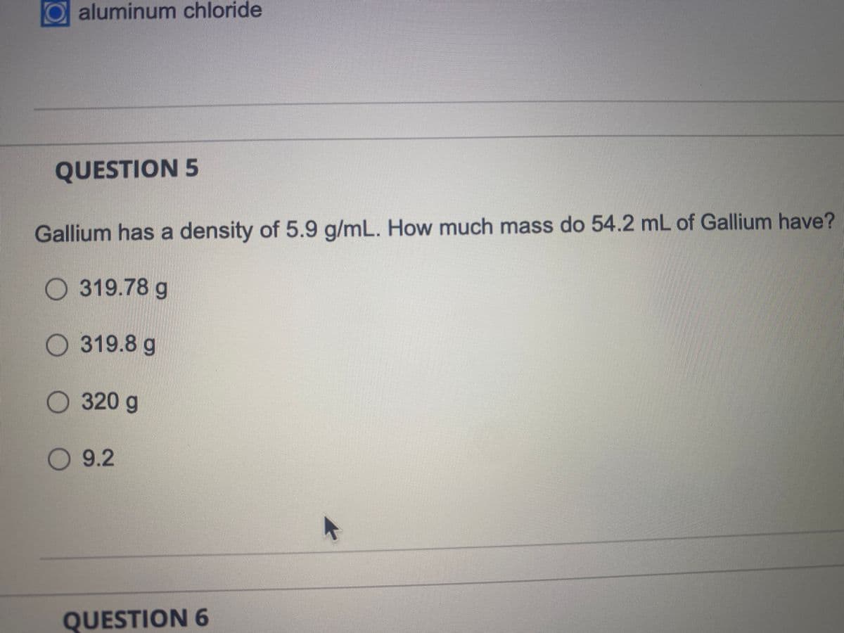 aluminum chloride
QUESTION 5
Gallium has a density of 5.9 g/mL. How much mass do 54.2 mL of Gallium have?
319.78 g
319.8 g
320 g
9.2
QUESTION 6