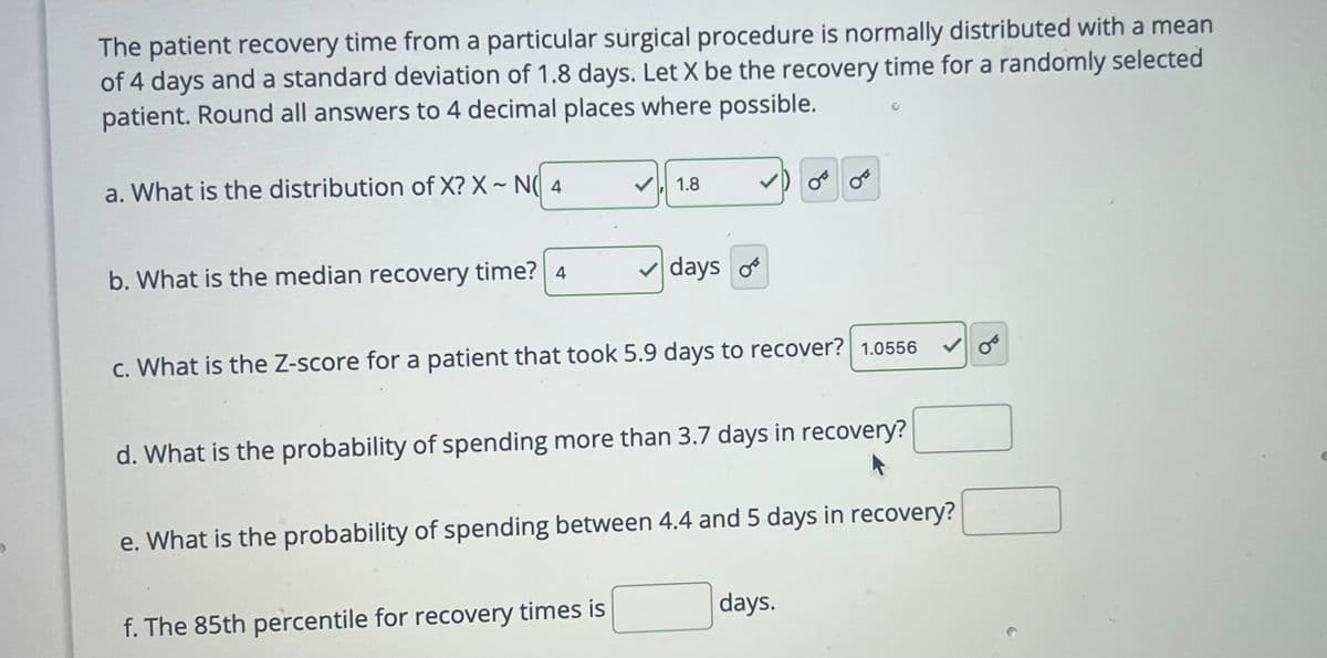 The patient recovery time from a particular surgical procedure is normally distributed with a mean
of 4 days and a standard deviation of 1.8 days. Let X be the recovery time for a randomly selected
patient. Round all answers to 4 decimal places where possible.
a. What is the distribution of X? X~ N(4
b. What is the median recovery time? 4
1.8
✓days of
c. What is the Z-score for a patient that took 5.9 days to recover? 1.0556
f. The 85th percentile for recovery times is
OF
d. What is the probability of spending more than 3.7 days in recovery?
e. What is the probability of spending between 4.4 and 5 days in recovery?
days.
C