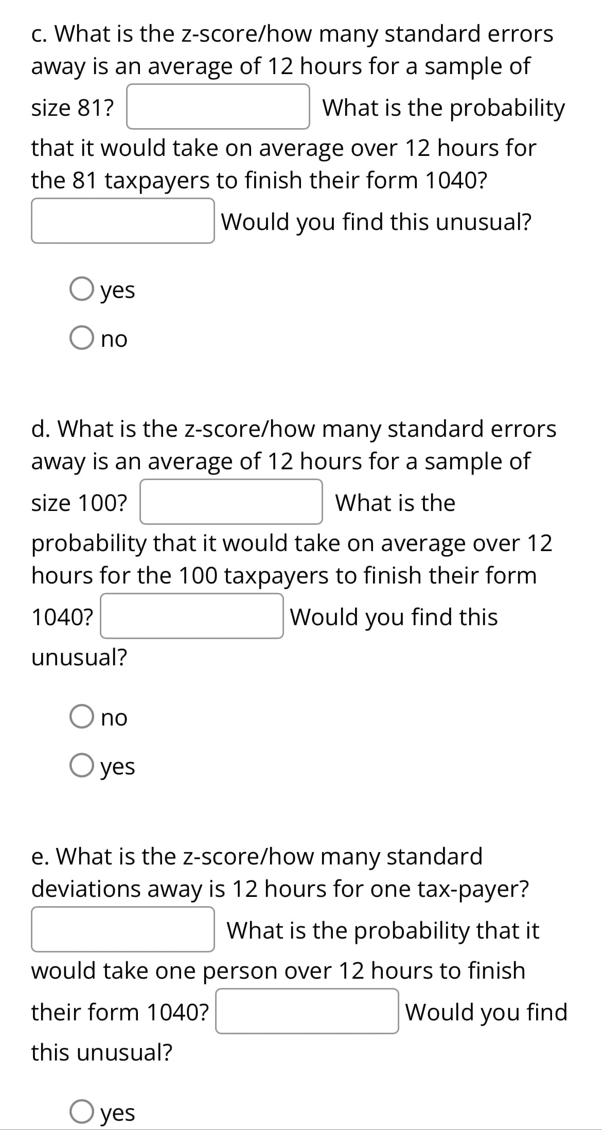 c. What is the z-score/how many standard errors
away is an average of 12 hours for a sample of
size 81?
What is the probability
that it would take on average over 12 hours for
the 81 taxpayers to finish their form 1040?
Would you find this unusual?
O yes
no
d. What is the z-score/how many standard errors
away is an average of 12 hours for a sample of
size 100?
What is the
probability that it would take on average over 12
hours for the 100 taxpayers to finish their form
1040?
Would you find this
unusual?
no
O yes
e. What is the z-score/how many standard
deviations away is 12 hours for one tax-payer?
What is the probability that it
would take one person over 12 hours to finish
their form 1040?
Would you find
this unusual?
yes