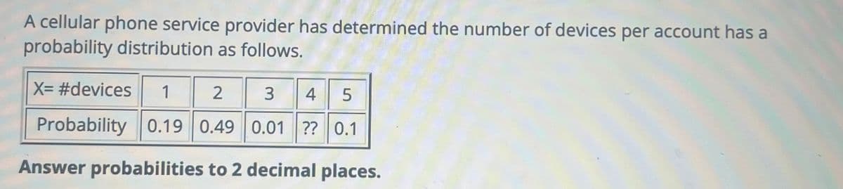 A cellular phone service provider has determined the number of devices per account has a
probability distribution as follows.
X= #devices 1 2
3
4 5
Probability 0.19 0.49 0.01 ?? 0.1
Answer probabilities to 2 decimal places.