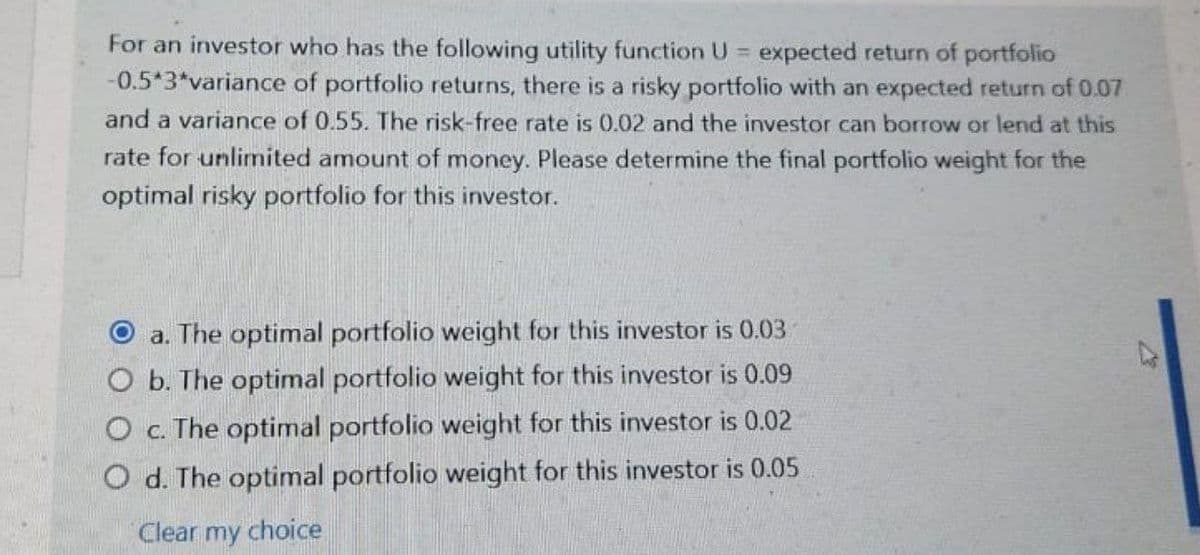 For an investor who has the following utility function U expected return of portfolio
-0.5*3*variance of portfolio returns, there is a risky portfolio with an expected return of 0.07
%3D
and a variance of 0.55. The risk-free rate is 0.02 and the investor can borrow or lend at this
rate for unlimited amount of money. Please determine the final portfolio weight for the
optimal risky portfolio for this investor.
O a. The optimal portfolio weight for this investor is 0.03
O b. The optimal portfolio weight for this investor is 0.09
O . The optimal portfolio weight for this investor is 0.02
O d. The optimal portfolio weight for this investor is 0.05
Clear my choice
