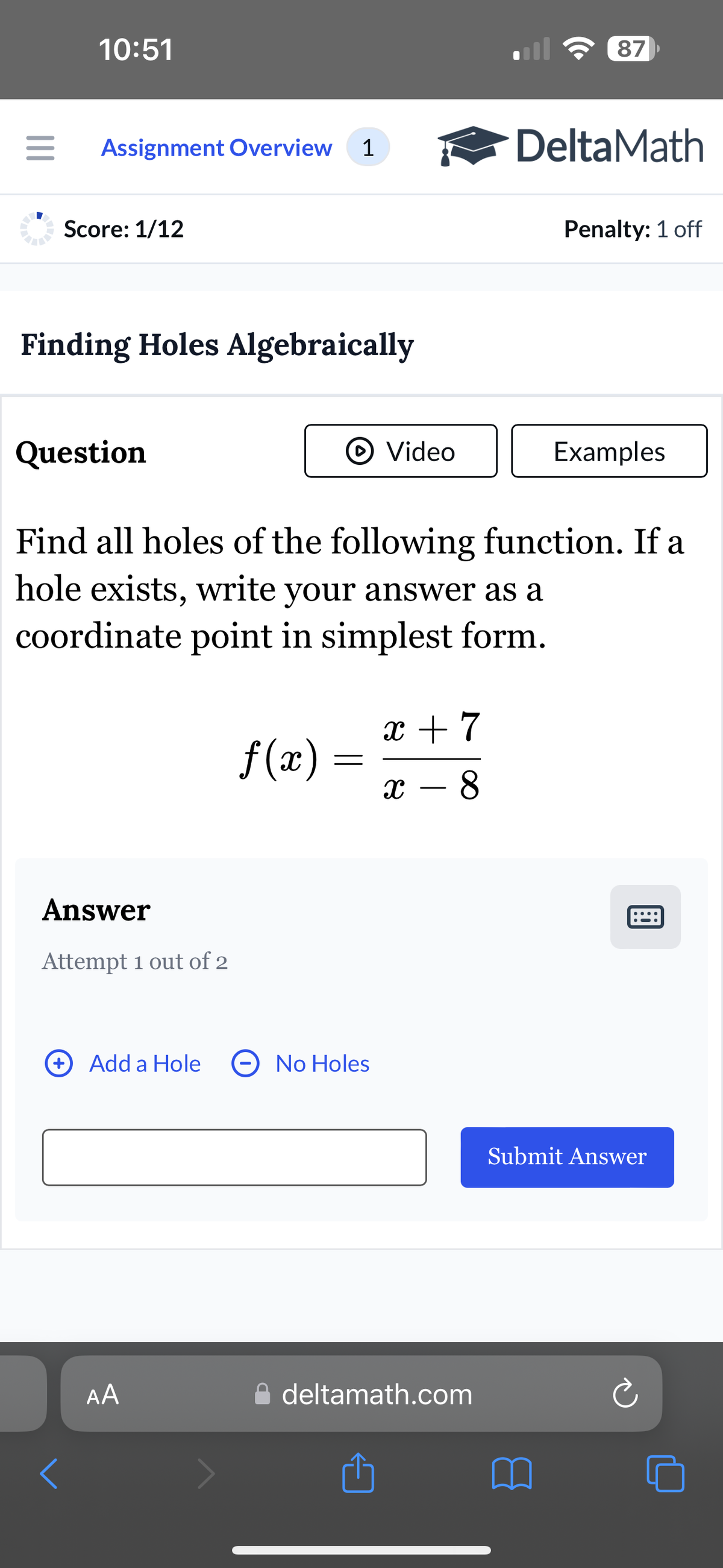 10:51
87
Assignment Overview 1
DeltaMath
Score: 1/12
Penalty: 1 off
Finding Holes Algebraically
Question
Video
Examples
Find all holes of the following function. If a
hole exists, write your answer as a
coordinate point in simplest form.
Answer
Attempt 1 out of 2
x + 7
f(x) =
=
-
x - 8
Add a Hole
No Holes
AA
A deltamath.com
1
Submit Answer