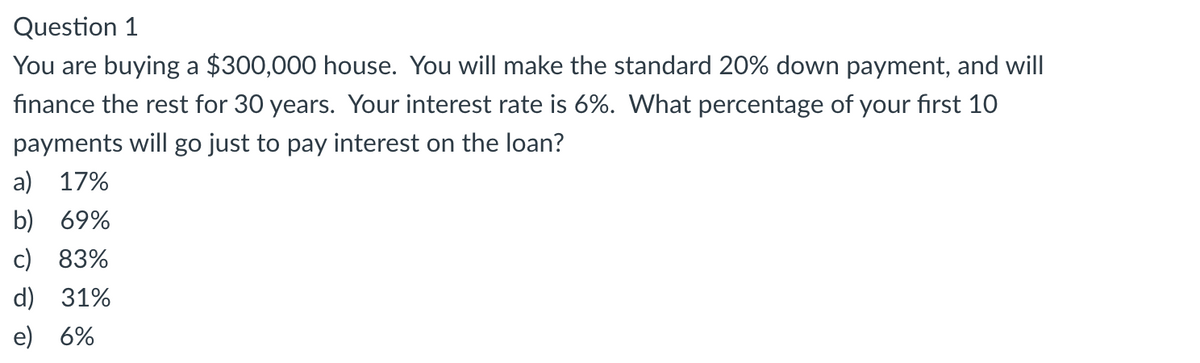 Question 1
You are buying a $300,000 house. You will make the standard 20% down payment, and will
finance the rest for 30 years. Your interest rate is 6%. What percentage of your first 10
payments will go just to pay interest on the loan?
a) 17%
b) 69%
c) 83%
d) 31%
e) 6%