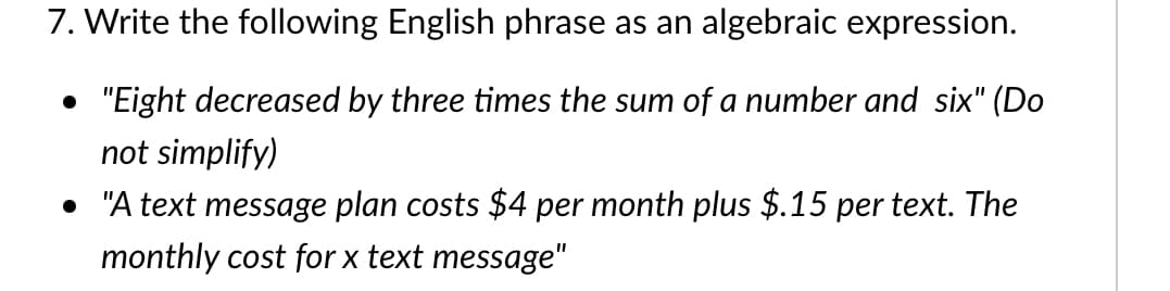 7. Write the following English phrase as an algebraic expression.
"Eight decreased by three times the sum of a number and six" (Do
not simplify)
• "A text message plan costs $4 per month plus $.15 per text. The
monthly cost for x text message"
