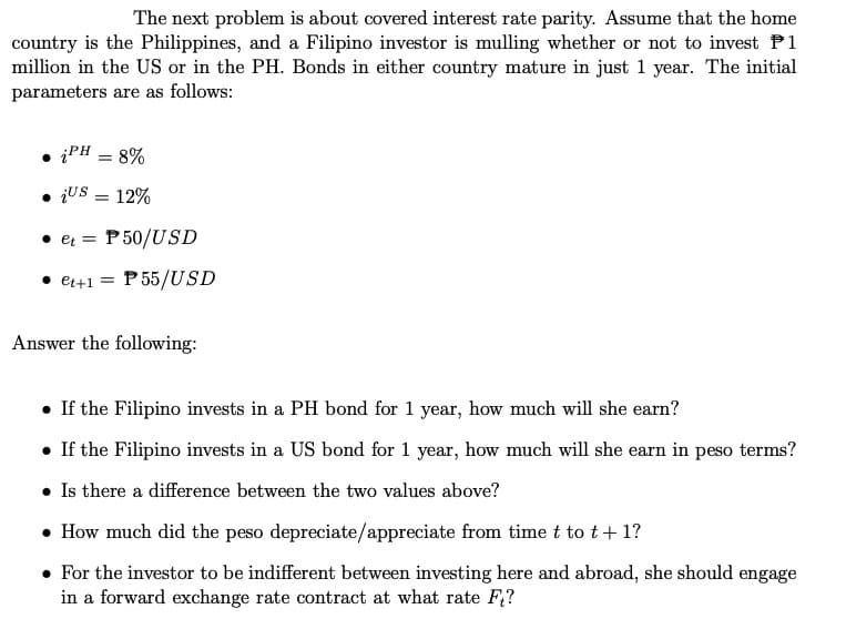 The next problem is about covered interest rate parity. Assume that the home
country is the Philippines, and a Filipino investor is mulling whether or not to invest P1
million in the US or in the PH. Bonds in either country mature in just 1 year. The initial
parameters are as follows:
iPH = 8%
• Us = 12%
et = P50/USD
• et+1 = P55/USD
Answer the following:
• If the Filipino invests in a PH bond for 1 year, how much will she earn?
• If the Filipino invests in a US bond for 1 year, how much will she earn in peso terms?
. Is there a difference between the two values above?
• How much did the peso depreciate/appreciate from time t to t + 1?
• For the investor to be indifferent between investing here and abroad, she should engage
in a forward exchange rate contract at what rate F₁?