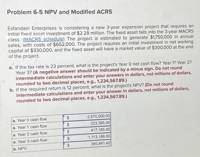 Problem 6-5 NPV and Modified ACRS
Esfandairi Enterprises is considering a new 3-year expansion project that requires an
initial fixed asset investment of $2.28 million. The fixed asset falls into the 3-year MACRS
class. (MACRS schedule) The project is estimated to generate $1,750,000 in annual
sales, with costs of $652,000. The project requires an initial investment in net working
capital of $330,000, and the fixed asset will have a market value of $300,000 at the end
of the project.
a. If the tax rate is 23 percent, what is the project's Year O net cash flow? Year 1? Year 2?
Year 3? (A negative answer should be indicated by a minus sign. Do not round
intermediate calculations and enter your answers in dollars, not millions of dollars,
rounded to two decimal places, e.g., 1,234,567.89.)
b. If the required return is 12 percent, what is the project's NPV? (Do not round
intermediate calculations and enter your answer in dollars, not millions of dollars,
rounded to two decimal places, e.g., 1,234,567.89.)
a. Year 0 cash flow
a. Year 1 cash flow
a. Year 2 cash flow
a. Year 3 cash flow
b. NPV
$
$
$
-2,670,000.00
223,395.00
417,185.00
1,113,186.00
360,941.42